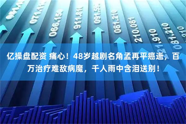 亿操盘配资 痛心！48岁越剧名角孟再平癌逝，百万治疗难敌病魔，千人雨中含泪送别！