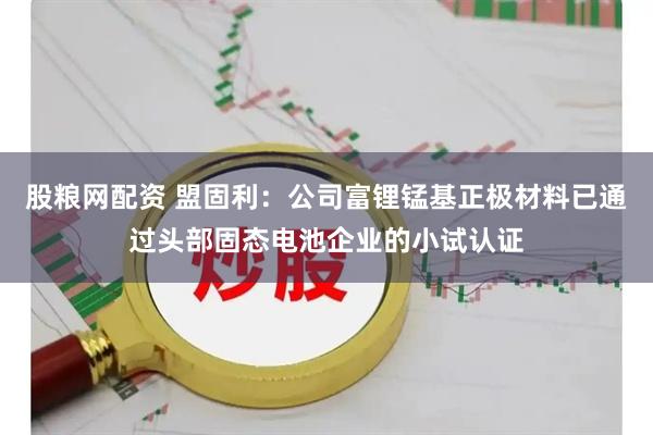 股粮网配资 盟固利：公司富锂锰基正极材料已通过头部固态电池企业的小试认证