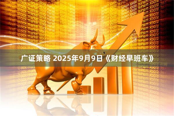 广证策略 2025年9月9日《财经早班车》