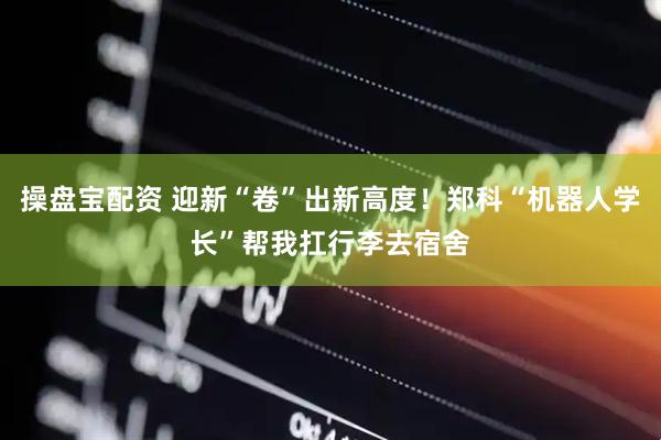 操盘宝配资 迎新“卷”出新高度！郑科“机器人学长”帮我扛行李去宿舍