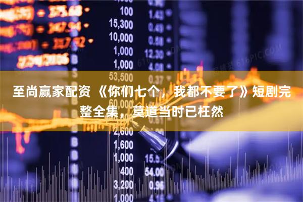 至尚赢家配资 《你们七个，我都不要了》短剧完整全集，莫道当时已枉然