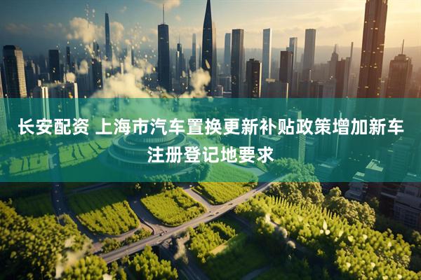 长安配资 上海市汽车置换更新补贴政策增加新车注册登记地要求