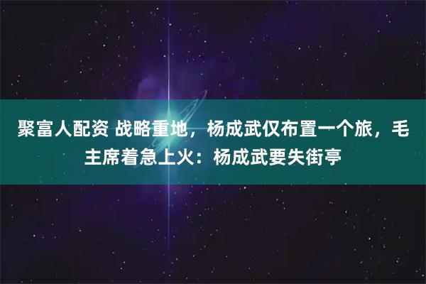 聚富人配资 战略重地，杨成武仅布置一个旅，毛主席着急上火：杨成武要失街亭
