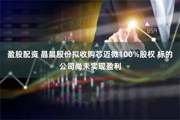 盈股配资 晶晨股份拟收购芯迈微100%股权 标的公司尚未实现盈利