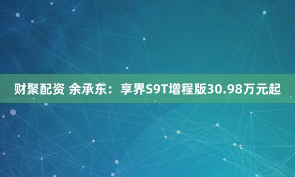 财聚配资 余承东：享界S9T增程版30.98万元起