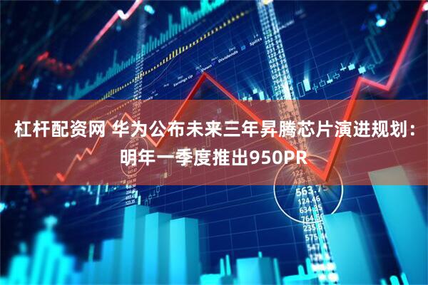 杠杆配资网 华为公布未来三年昇腾芯片演进规划：明年一季度推出950PR