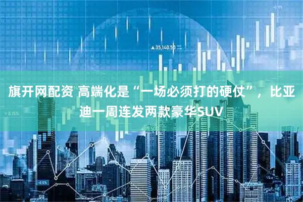 旗开网配资 高端化是“一场必须打的硬仗”，比亚迪一周连发两款豪华SUV