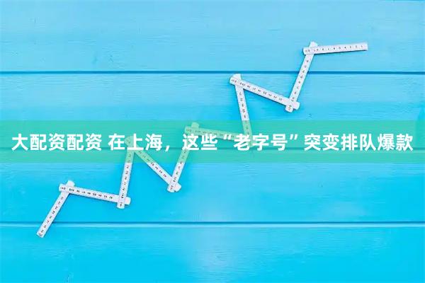 大配资配资 在上海，这些“老字号”突变排队爆款