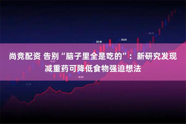 尚竞配资 告别“脑子里全是吃的”：新研究发现减重药可降低食物强迫想法