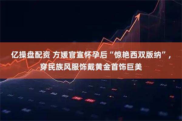 亿操盘配资 方媛官宣怀孕后“惊艳西双版纳”，穿民族风服饰戴黄金首饰巨美