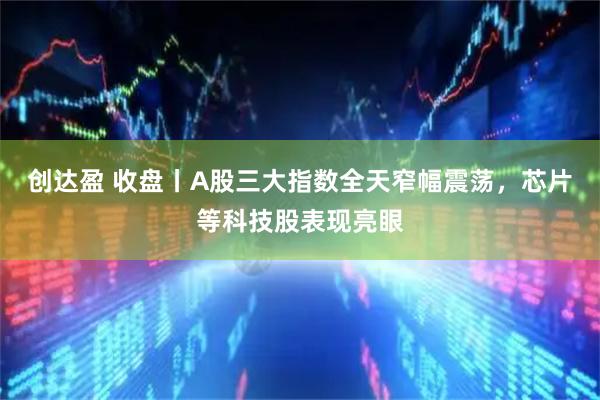 创达盈 收盘丨A股三大指数全天窄幅震荡，芯片等科技股表现亮眼