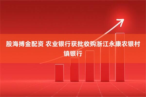 股海搏金配资 农业银行获批收购浙江永康农银村镇银行
