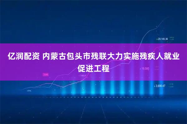 亿润配资 内蒙古包头市残联大力实施残疾人就业促进工程