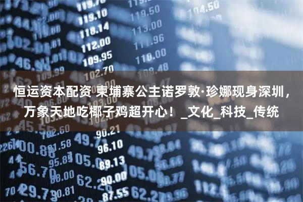 恒运资本配资 柬埔寨公主诺罗敦·珍娜现身深圳，万象天地吃椰子鸡超开心！_文化_科技_传统