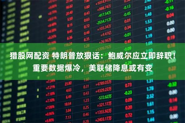 猎股网配资 特朗普放狠话：鲍威尔应立即辞职！重要数据爆冷，美联储降息或有变