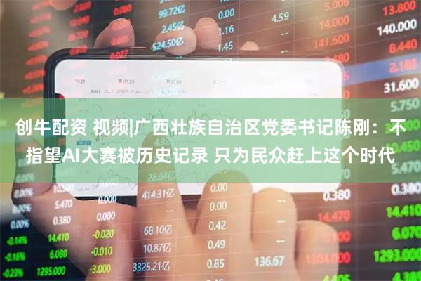创牛配资 视频|广西壮族自治区党委书记陈刚：不指望AI大赛被历史记录 只为民众赶上这个时代