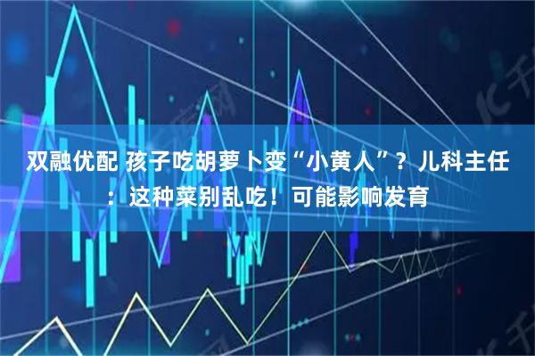 双融优配 孩子吃胡萝卜变“小黄人”？儿科主任：这种菜别乱吃！可能影响发育