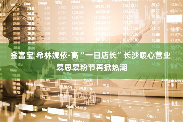 金富宝 希林娜依·高“一日店长”长沙暖心营业 慕思慕粉节再掀热潮