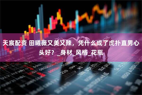 天宸配资 田曦薇又美又辣，凭什么成了虎扑直男心头好？_身材_风格_花瓶