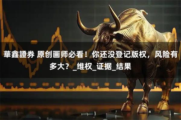 華鑫證券 原创画师必看！你还没登记版权，风险有多大？_维权_证据_结果