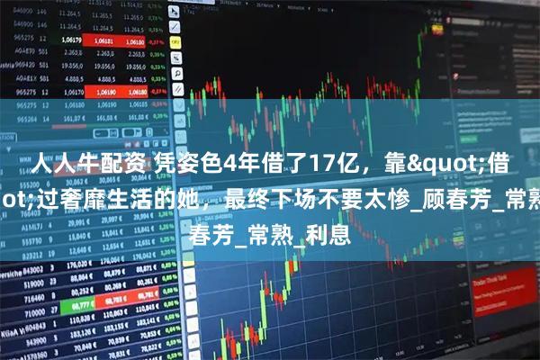 人人牛配资 凭姿色4年借了17亿，靠"借钱"过奢靡生活的她，最终下场不要太惨_顾春芳_常熟_利息
