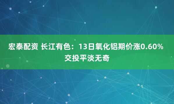 宏泰配资 长江有色：13日氧化铝期价涨0.60% 交投平淡无奇