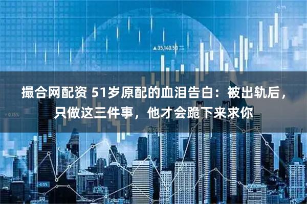 撮合网配资 51岁原配的血泪告白：被出轨后，只做这三件事，他才会跪下来求你
