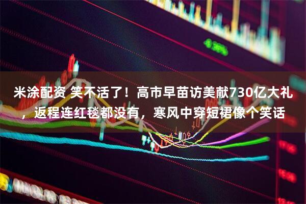 米涂配资 笑不活了！高市早苗访美献730亿大礼，返程连红毯都没有，寒风中穿短裙像个笑话